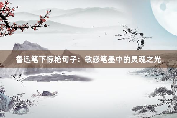鲁迅笔下惊艳句子：敏感笔墨中的灵魂之光