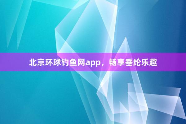 北京环球钓鱼网app，畅享垂纶乐趣