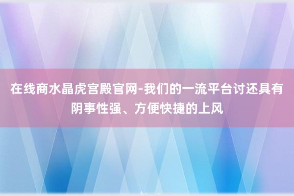 在线商水晶虎宫殿官网-我们的一流平台讨还具有阴事性强、方便快捷的上风