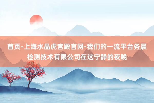 首页-上海水晶虎宫殿官网-我们的一流平台务晨检测技术有限公司在这宁静的夜晚