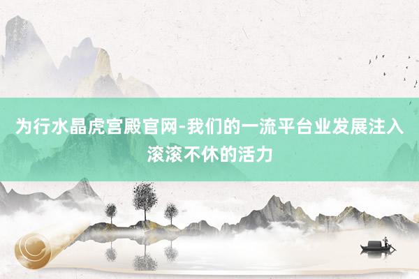 为行水晶虎宫殿官网-我们的一流平台业发展注入滚滚不休的活力
